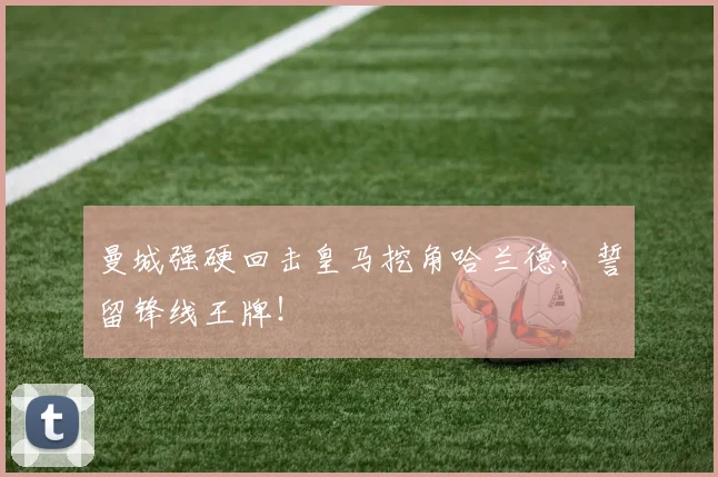 曼城强硬回击皇马挖角哈兰德,誓留锋线王牌!
