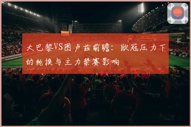 大巴黎VS图卢兹前瞻：欧冠压力下的轮换与主力禁赛影响