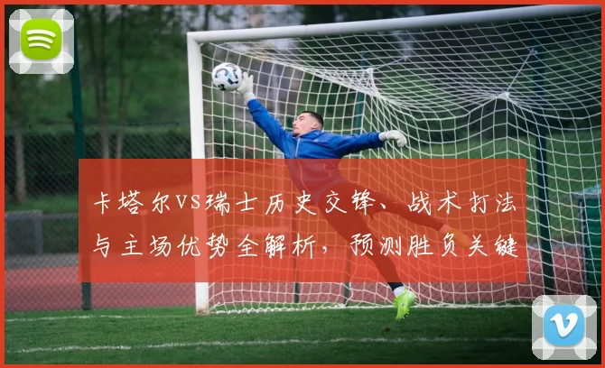 卡塔尔vs瑞士历史交锋、战术打法与主场优势全解析，预测胜负关键