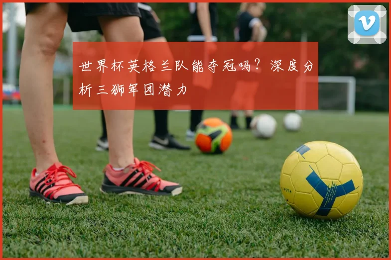 世界杯英格兰队能夺冠吗？深度分析三狮军团潜力