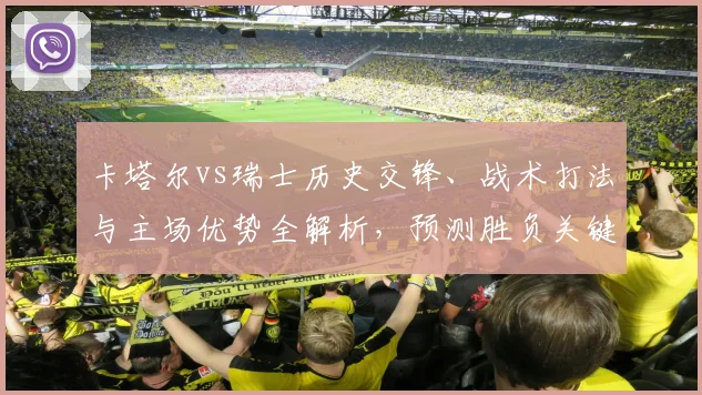 卡塔尔vs瑞士历史交锋、战术打法与主场优势全解析，预测胜负关键