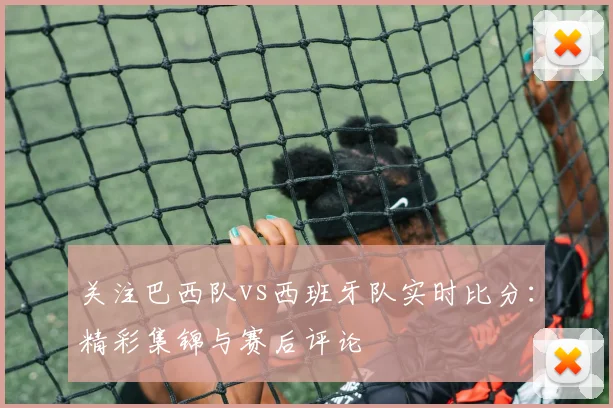关注巴西队vs西班牙队实时比分：精彩集锦与赛后评论