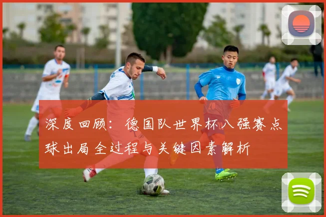深度回顾：德国队世界杯八强赛点球出局全过程与关键因素解析