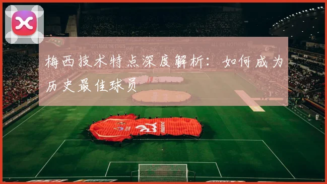 梅西技术特点深度解析：如何成为历史最佳球员