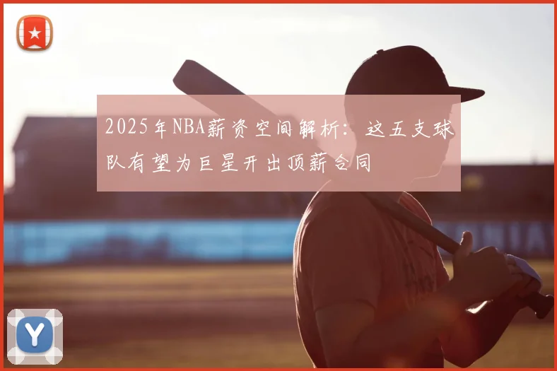 2025年NBA薪资空间解析：这五支球队有望为巨星开出顶薪合同