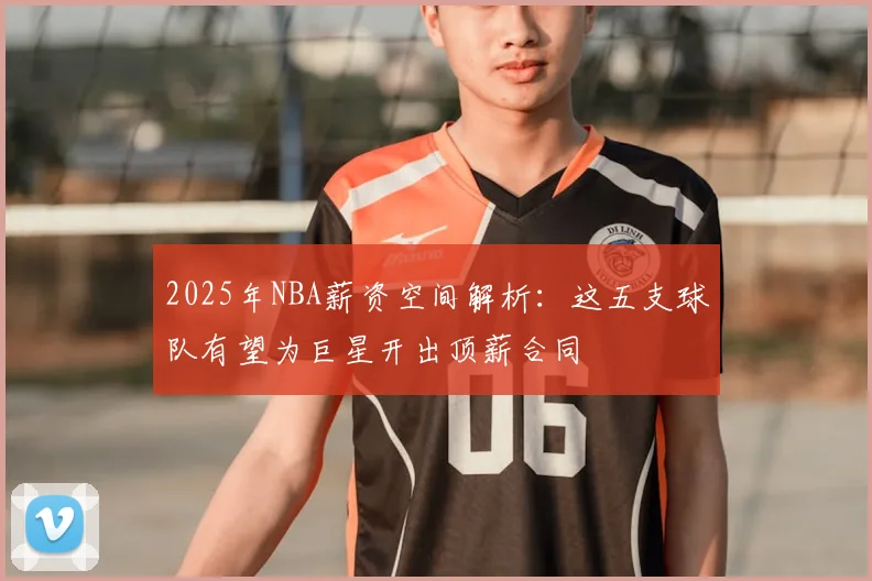 2025年NBA薪资空间解析：这五支球队有望为巨星开出顶薪合同
