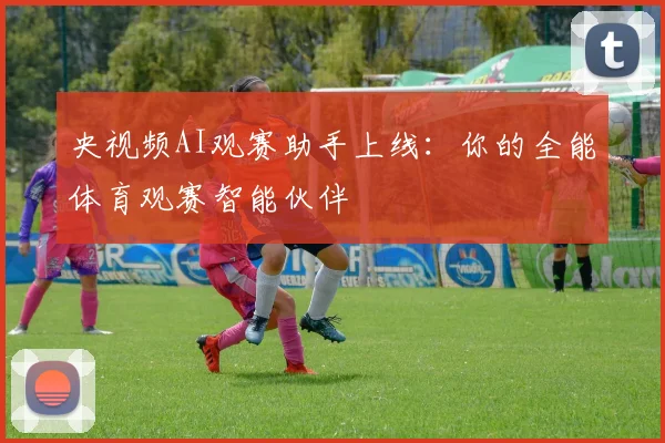 央视频AI观赛助手上线：你的全能体育观赛智能伙伴
