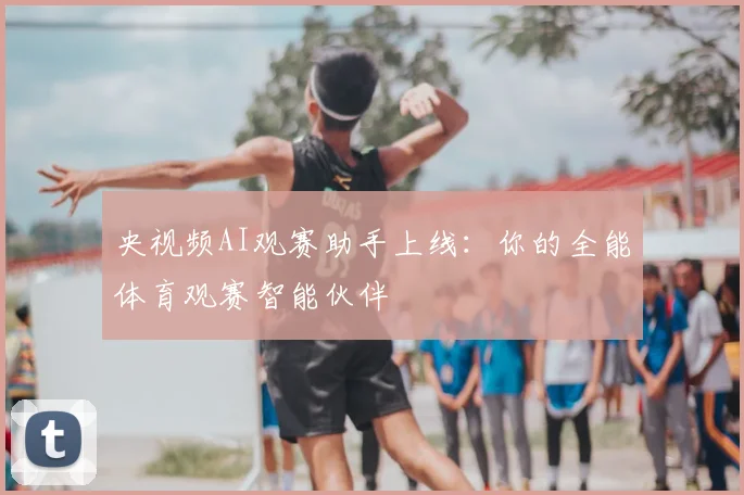 央视频AI观赛助手上线：你的全能体育观赛智能伙伴