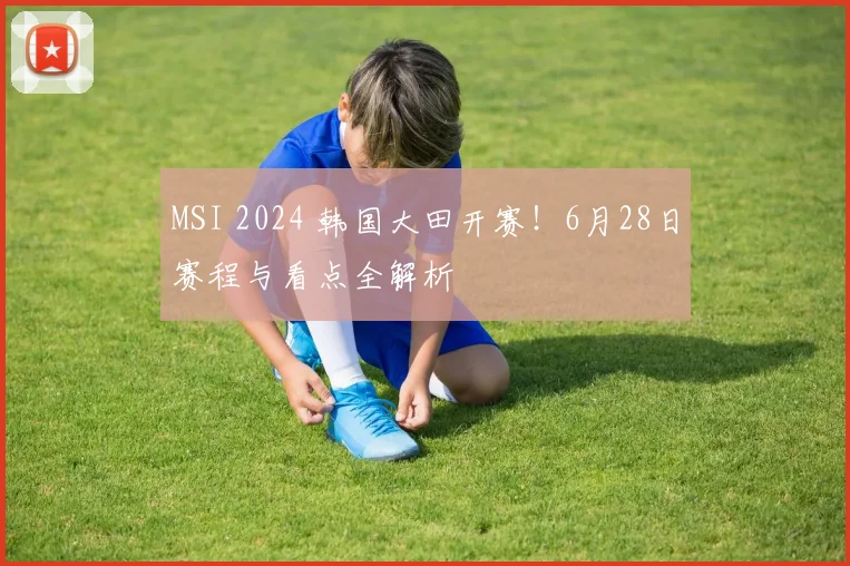 MSI 2024 韩国大田开赛！6月28日赛程与看点全解析