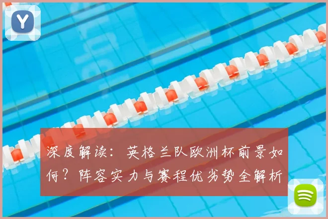 深度解读：英格兰队欧洲杯前景如何？阵容实力与赛程优劣势全解析