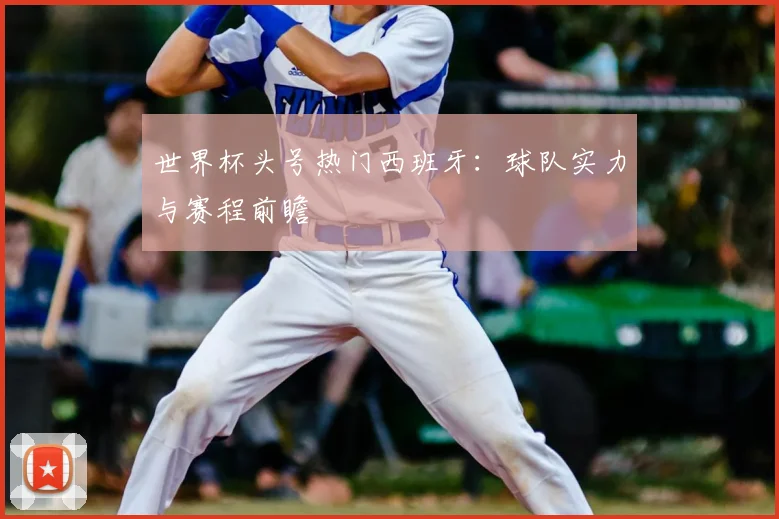世界杯头号热门西班牙：球队实力与赛程前瞻